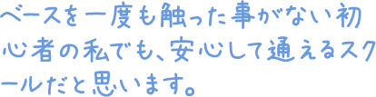 ベースを一度も触った事がない初心者の私でも、安心して通えるスクールだと思います。