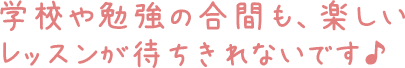 学校や勉強の合間も、楽しいレッスンが待ちきれないです♪