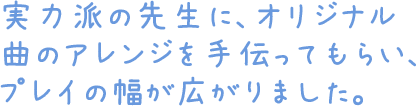 実力派の先生に、オリジナル曲のアレンジを手伝ってもらい、プレイの幅が広がりました。