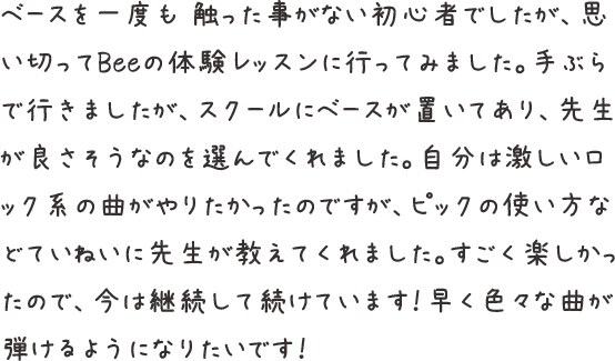 ベースを一度も 触った事がない初心者でしたが、思い切ってBeeの体験レッスンに行ってみました。手ぶらで行きましたが、スクールにベースが置いてあり、先生が良さそうなのを選んでくれました。自分は激しいロック系の曲がやりたかったのですが、ピックの使い方などていねいに先生が教えてくれました。すごく楽しかったので、今は継続して続けています！早く色々な曲が弾けるようになりたいです！