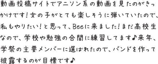 動画投稿サイトでアニソン系の動画を見たのがきっかけです！女の子がとても楽しそうに弾いていたので、私もやりたい！と思って、Beeに来ました！まだ高校生なので、学校や勉強の合間に練習してます♪来年、学祭の主要メンバーに選ばれたので、バンドを作って披露するのが目標です♪