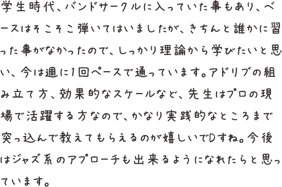 学生時代、バンドサークルに入っていた事もあり、ベースはそこそこ弾いてはいましたが、きちんと誰かに習った事がなかったので、しっかり理論から学びたいと思い、今は週に1回ペースで通っています。アドリブの組み立て方、効果的なスケールなど、先生はプロの現場で活躍する方なので、かなり実践的なところまで突っ込んで教えてもらえるのが嬉しいでDすね。今後はジャズ系のアプローチも出来るようになれたらと思っています。