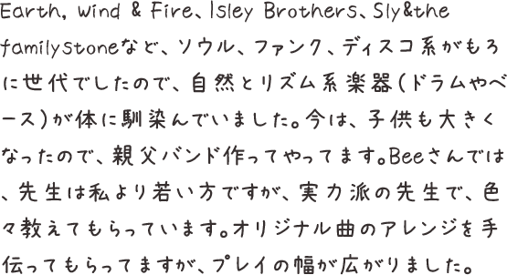 Earth, Wind & Fire、Isley Brothers、Sly&the familystoneなど、ソウル、ファンク、ディスコ系がもろに世代でしたので、自然とリズム系楽器（ドラムやベース）が体に馴染んでいました。今は、子供も大きくなったので、親父バンド作ってやってます。Beeさんでは、先生は私より若い方ですが、実力派の先生で、色々教えてもらっています。オリジナル曲のアレンジを手伝ってもらってますが、プレイの幅が広がりました。