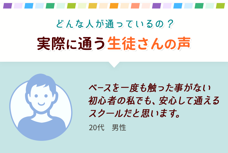 どんな人が通っているの？実際に通う生徒さんの声 ベースを一度も触った事がない初心者の私でも、安心して通えるスクールだと思います。