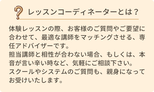 レッスンコーディネーターとは？体験レッスンの際、お客様のご質問やご要望に合わせて、最適な講師をマッチングさせる、専任アドバイザーです。担当講師と相性が合わない場合、もしくは、本音が言い辛い時など、気軽にご相談ください。スクールやシステムのご質問も、親身になってお受けいたします。