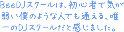 BeeDJスクールは、初心者で気が弱い僕のような人でも通える、唯一のDJスクールだと感じました。