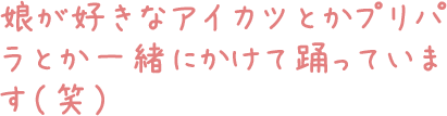 娘が好きなアイカツとかプリパラとか一緒にかけて踊っています（笑）