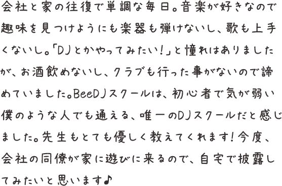 会社と家の往復で単調な毎日。音楽が好きなので趣味を見つけようにも楽器も弾けないし、歌も上手くないし。「DJとかやってみたい！」と憧れはありましたが、お酒飲めないし、クラブも行った事がないので諦めていました。BeeDJスクールは、初心者で気が弱い僕のような人でも通える、唯一のDJスクールだと感じました。先生もとても優しく教えてくれます！今度、会社の同僚が家に遊びに来るので、自宅で披露してみたいと思います♪