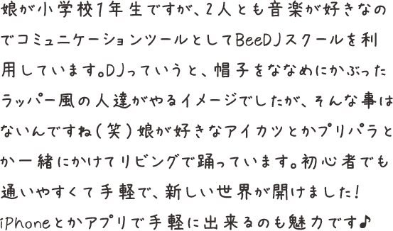 娘が小学校１年生ですが、2人とも音楽が好きなのでコミュニケーションツールとしてDJスクールを利用しています。DJっていうと、帽子をななめにかぶったラッパー風の人達がやるイメージでしたが、そんな事はないんですね（笑）