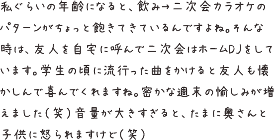 私ぐらいの年齢になると、飲み→二次会カラオケのパターンがちょっと飽きてきているんですよね。そんな時は、友人を自宅に呼んで二次会はホームDJをしています。学生の頃に流行った曲をかけると友人も懐かしんで喜んでくれますね。密かな週末の愉しみが増えました（笑）音量が大きすぎると、たまに奥さんと子供に怒られますけど（笑）