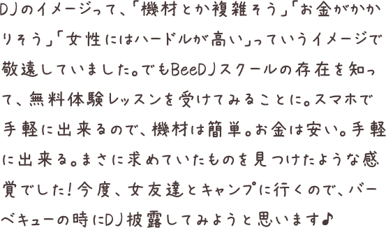 DJのイメージって、「機材とか複雑そう」「お金がかかりそう」「女性にはハードルが高い」っていうイメージで敬遠していました。でもBeeDJスクールの存在を知って、無料体験レッスンを受けてみることに。スマホで手軽に出来るので、機材は簡単。お金は安い。手軽に出来る。まさに求めていたものを見つけたような感覚でした！今度、女友達とキャンプに行くので、バーベキューの時にDJ披露してみようと思います♪