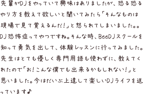 先輩がDJをやっていて興味はありましたが、恐る恐るやり方を教えて欲しいと聞いてみたら「そんなものは現場で見て覚えるんだ！」と怒られてしまいました。。DJ恐怖症ってやつですね。そんな時、BeeDJスクールを知って勇気を出して、体験レッスンに行ってみました。先生はとても優しく専門用語も使わずに、教えてくれたので「お！こんな僕でも出来るかもしれない！」と思いました。今はだいぶ上達して楽しいDJライフを送っています♪