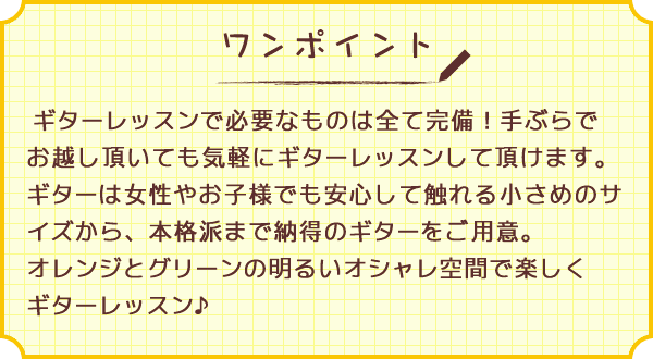 ワンポイント　ギターレッスンで必要なものは全て完備！手ぶらでお越し頂いても気軽にギターレッスンして頂けます。ギターは女性やお子様でも安心して触れる小さめのサイズから、本格派まで納得のギターをご用意。オレンジとグリーンの明るいオシャレ空間で楽しくギターレッスン♪