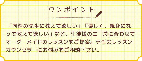 ワンポイント　「同性の先生に教えて欲しい」「優しく、親身になってに教えて欲しい」など、生徒様のニーズに合わせてオーダーメイドのレッスンをご提案。専任のレッスンカウンセラーにお悩みをご相談下さい。