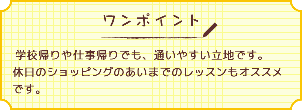 ワンポイント　学校帰りや仕事帰りでも、通いやすい立地です。休日のショッピングのあいまでのレッスンもオススメです。