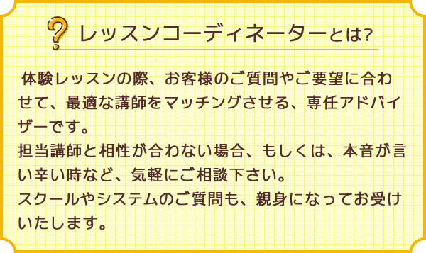 レッスンコーディネーターとは？体験レッスンの際、お客様のご質問やご要望に合わせて、最適な講師をマッチングさせる、専任アドバイザーです。担当講師と相性が合わない場合、もしくは、本音が言い辛い時など、気軽にご相談ください。スクールやシステムのご質問も、親身になってお受けいたします。