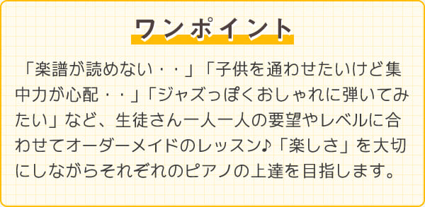 ワンポイント　「楽譜が読めない・・」「子供を通わせたいけど集中力が心配・・」「ジャズっぽくおしゃれに弾いてみたい」など、生徒さん一人一人の要望やレベルに合わせてオーダーメイドのレッスン♪「楽しさ」を大切にしながらそれぞれのピアノの上達を目指します。