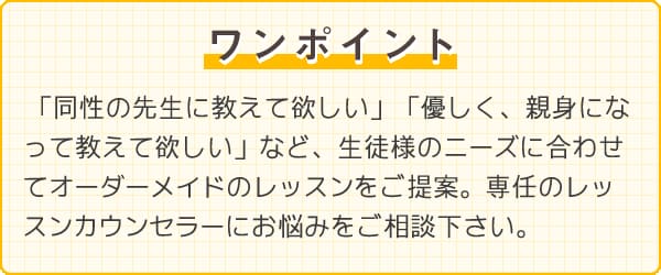 ワンポイント　「同性の先生に教えて欲しい」「優しく、親身になってに教えて欲しい」など、生徒様のニーズに合わせてオーダーメイドのレッスンをご提案。専任のレッスンカウンセラーにお悩みをご相談下さい。