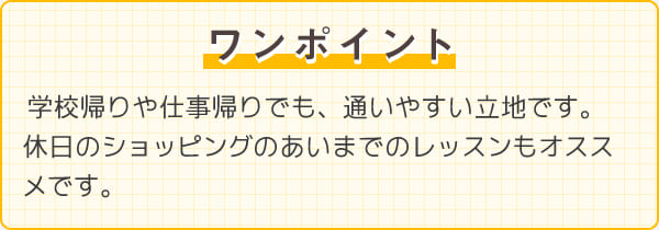 ワンポイント　学校帰りや仕事帰りでも、通いやすい立地です。休日のショッピングのあいまでのレッスンもオススメです。