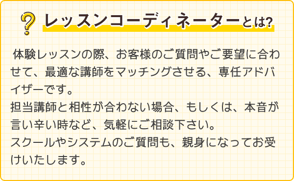 レッスンコーディネーターとは？体験レッスンの際、お客様のご質問やご要望に合わせて、最適な講師をマッチングさせる、専任アドバイザーです。担当講師と相性が合わない場合、もしくは、本音が言い辛い時など、気軽にご相談ください。スクールやシステムのご質問も、親身になってお受けいたします。