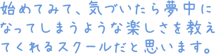 初めてみて、気づいたら夢中になってしまうような楽しさを教えてくれるスクールだと思います。