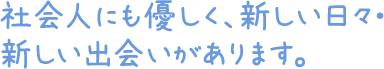 社会人にも優しく、新しい日々・新しい出会いがあります。