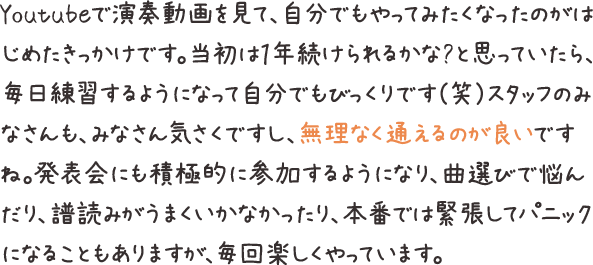 Youtubeで演奏動画を見て、自分でもやってみたくなったのがはじめたきっかけです。当初は１年続けられるかな?と思っていたら、毎日練習するようになって自分でもびっくりです（笑）スタッフのみなさんも、みなさん気さくですし、無理なく通えるのが良いですね。発表会にも積極的に参加するようになり、曲選びで悩んだり、譜読みがうまくいかなかったり、本番では緊張してパニックになることもありますが、毎回楽しくやっています。