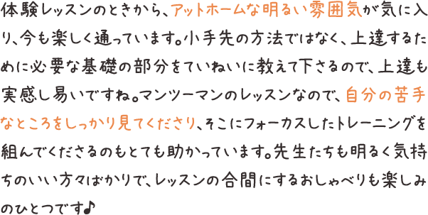 体験レッスンのときから、アットホームな明るい雰囲気が気に入り、今も楽しく通っています。小手先の方法ではなく、上達するために必要な基礎の部分をていねいに教えて下さるので、上達も実感し易いですね。マンツーマンのレッスンなので、自分の苦手なところをしっかり見てくださり、そこにフォーカスしたトレーニングを組んでくださるのもとても助かっています。先生たちも明るく気持ちのいい方々ばかりで、レッスンの合間にするおしゃべりも楽しみのひとつです♪