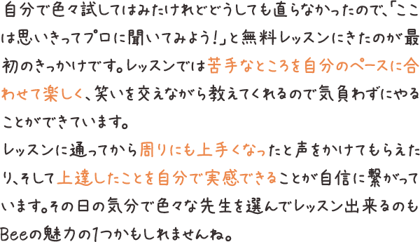 自分で色々試してはみたけれどどうしても直らなかったので、「ここは思いきってプロに聞いてみよう！」と無料レッスンにきたのが最初のきっかけです。レッスンでは苦手なところを自分のペースに合わせて楽しく、笑いを交えながら教えてくれるので気負わずにやることができています。レッスンに通ってから周りにも上手くなったと声をかけてもらえたり、そして上達したことを自分で実感できることが自信に繋がっています。その日の気分で色々な先生を選んでレッスン出来るのもBeeの魅力の１つかもしれませんね。