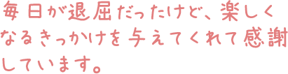 毎日が退屈だったけど、楽しくなるきっかけを与えてくれて感謝しています。