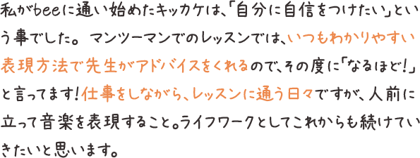 私がbeeに通い始めたキッカケは、「自分に自信をつけたい」という事でした。 マンツーマンでのレッスンでは、いつもわかりやすい表現方法で先生がアドバイスをくれるので、その度に「なるほど！」と言ってます！仕事をしながら、レッスンに通う日々ですが、人前に立って音楽を表現すること。ライフワークとしてこれからも続けていきたいと思います。