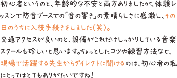 初心者というのと、年齢的な不安と両方ありましたが、体験レッスンで防音ブースでの「音の響き」の素晴らしさに感激し、その日のうちに入校手続きをしました（笑）。交通アクセスが良いのと、設備がこれだけしっかりしている音楽スクールも珍しいと思います。ちょっとしたコツや練習方法など、現場で活躍する先生からダイレクトに聞けるのは、初心者の私にとってはとてもありがたいですね！