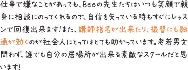 仕事で嫌なことがあっても、Beeの先生たちはいつも笑顔で親身に相談にのってくれるので、自信を失っている時もすぐにレッスンで回復出来ます！また、講師指名が出来たり、振替にも融通が効くのが社会人にとってはとても助かっています。老若男女問わず、誰でも自分の居場所が出来る素敵なスクールだと思います！