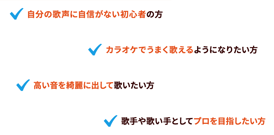自分の歌声に自信がない初心者の方 カラオケでうまく歌えるようになりたい方 高い音を綺麗に出して歌いたい方 歌手や歌い手としてプロを目指したい方 