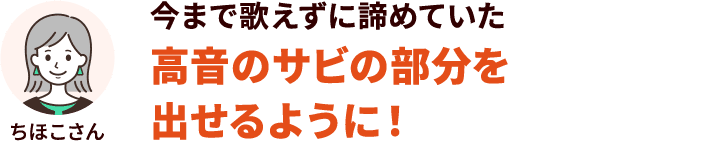 今まで歌えずに諦めていた高音のサビの部分を出せるように！