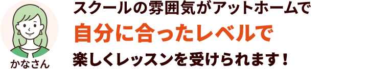 スクールの雰囲気がアットホームで自分に合ったレベルで楽しくレッスンを受けられます！
