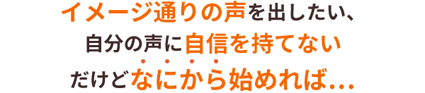 イメージ通りの声を出したい、自分の声に自信を持てない　だけどなにから始めれば