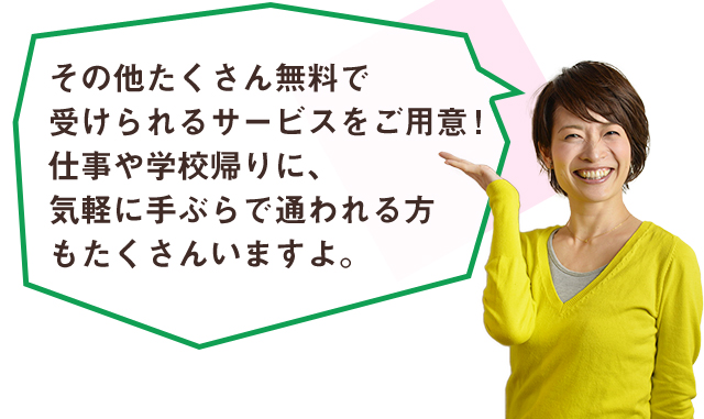 その他たくさん無料で受けられるサービスをご用意！仕事や学校帰りに、気軽に手ぶらで通われる方もたくさんいますよ。