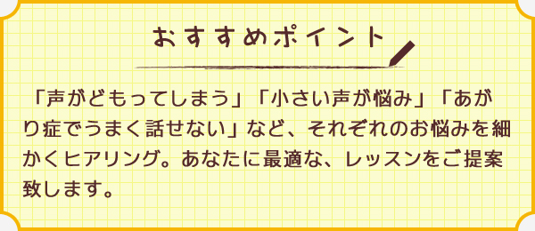 ワンポイント　「声がどもってしまう」「小さい声が悩み」「あがり症でうまく話せない」など、それぞれのお悩みを細かくヒアリング。あなたに最適な、レッスンをご提案致します。