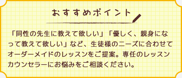 ワンポイント 「同性の先生に教えて欲しい」「優しく、親身になって教えて欲しい」など、生徒様のニーズに合わせてオーダーメイドのレッスンをご提案。専任のレッスンカウンセラーにお悩みをご相談ください。