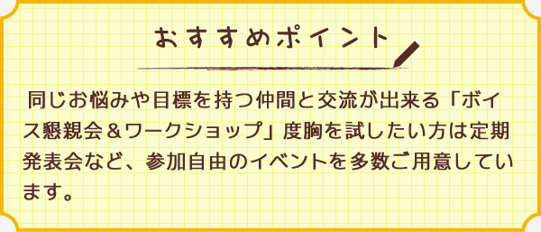 ワンポイント 同じお悩みや目標を持つ仲間と交流が出来る「ボイス懇親会＆ワークショップ」度胸を試したい方は定期発表会など、参加自由のイベントを多数ご用意しています。