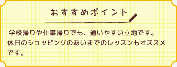 ワンポイント　学校帰りや仕事帰りでも、通いやすい立地です。休日のショッピングのあいまでのレッスンもオススメです。