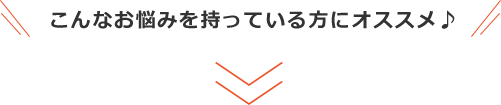 こんなお悩みを持っている方にオススメ♪